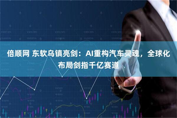 倍顺网 东软乌镇亮剑:AI重构汽车灵魂,全球化布局剑指千亿赛道