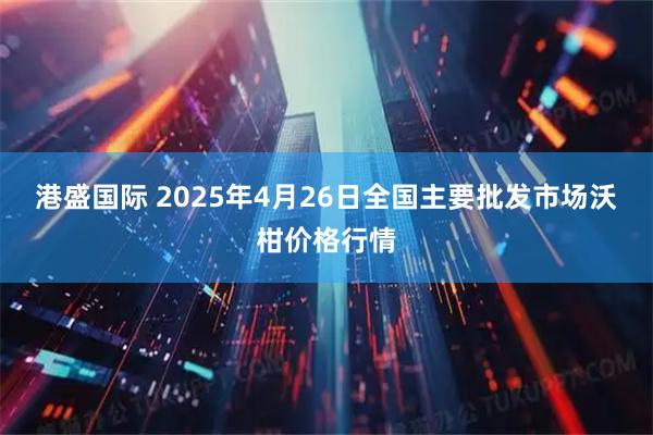 港盛国际 2025年4月26日全国主要批发市场沃柑价格行情