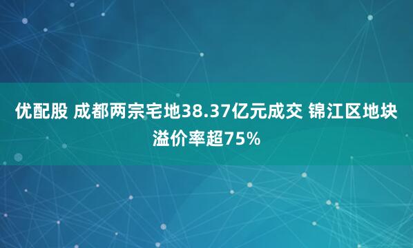 优配股 成都两宗宅地38.37亿元成交 锦江区地块溢价率超75%