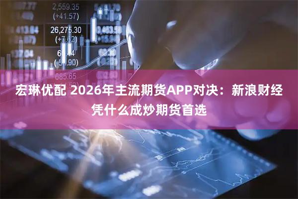 宏琳优配 2026年主流期货APP对决：新浪财经凭什么成炒期货首选