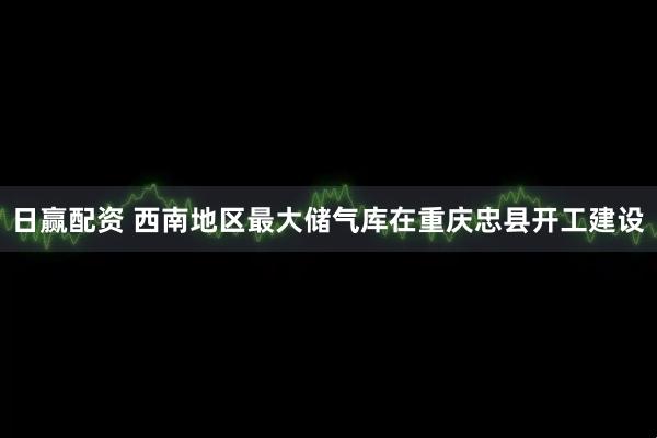 日赢配资 西南地区最大储气库在重庆忠县开工建设