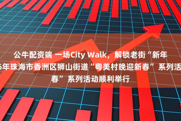 公牛配资端 一场City Walk，解锁老街“新年味”！2026年珠海市香洲区狮山街道“粤美村晚迎新春” 系列活动顺利举行