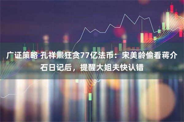 广证策略 孔祥熙狂贪77亿法币：宋美龄偷看蒋介石日记后，提醒大姐夫快认错