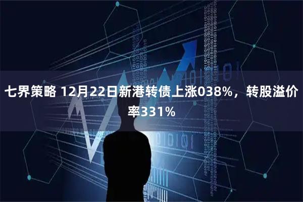 七界策略 12月22日新港转债上涨038%，转股溢价率331%