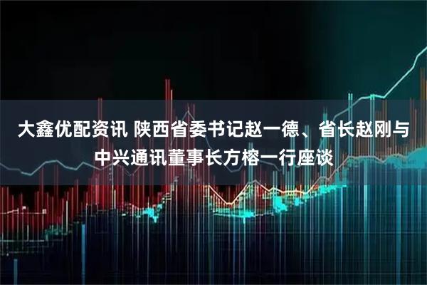大鑫优配资讯 陕西省委书记赵一德、省长赵刚与中兴通讯董事长方榕一行座谈