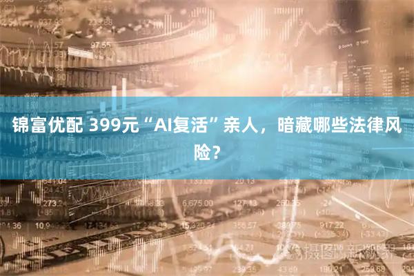 锦富优配 399元“AI复活”亲人，暗藏哪些法律风险？