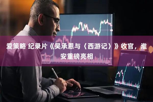爱策略 纪录片《吴承恩与〈西游记〉》收官，淮安重磅亮相